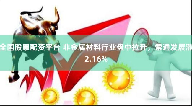 全国股票配资平台 非金属材料行业盘中拉升，索通发展涨2.16%