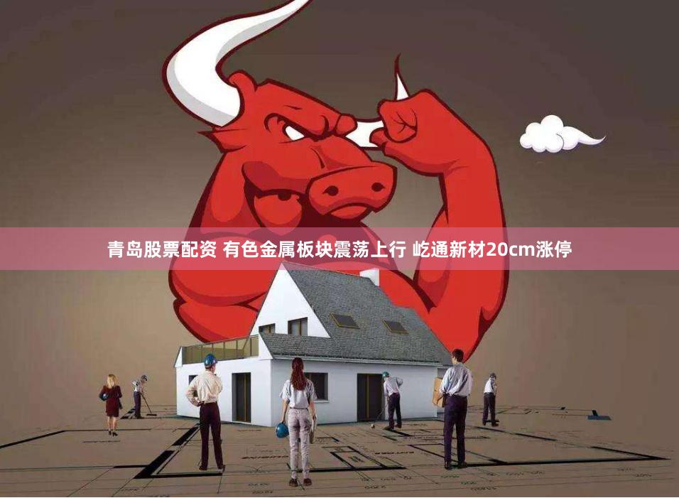 青岛股票配资 有色金属板块震荡上行 屹通新材20cm涨停