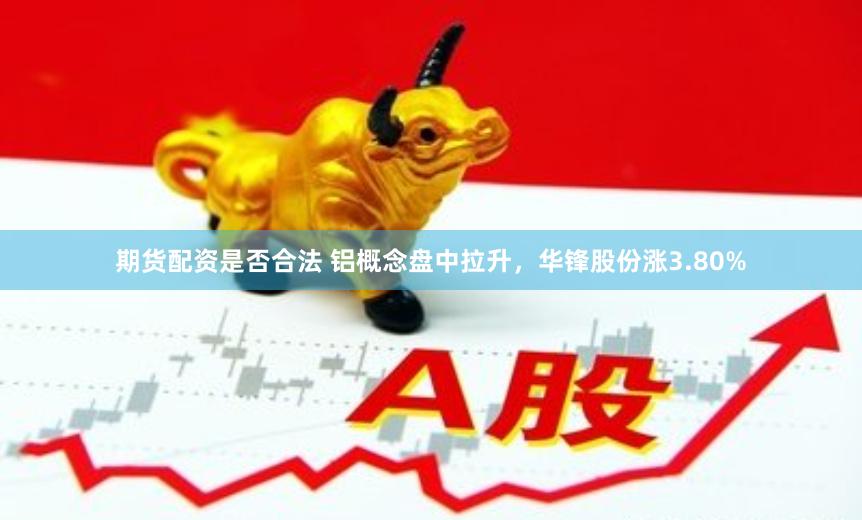 期货配资是否合法 铝概念盘中拉升，华锋股份涨3.80%