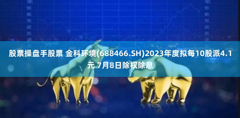 股票操盘手股票 金科环境(688466.SH)2023年度拟每10股派4.1元 7月8日除权除息