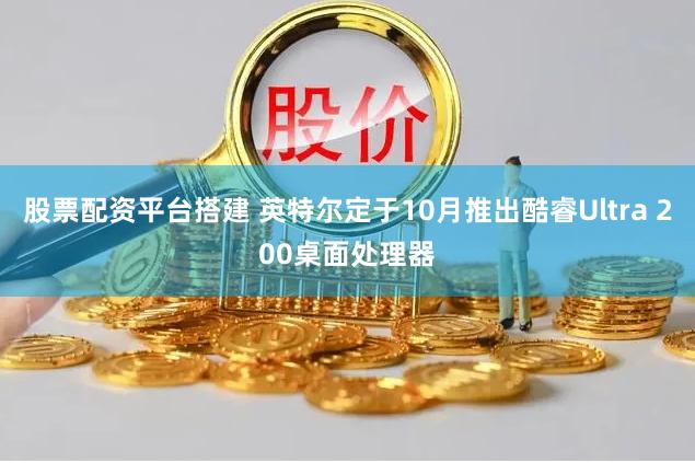 股票配资平台搭建 英特尔定于10月推出酷睿Ultra 200桌面处理器