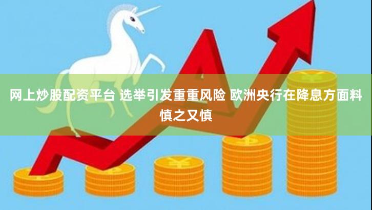 网上炒股配资平台 选举引发重重风险 欧洲央行在降息方面料慎之又慎