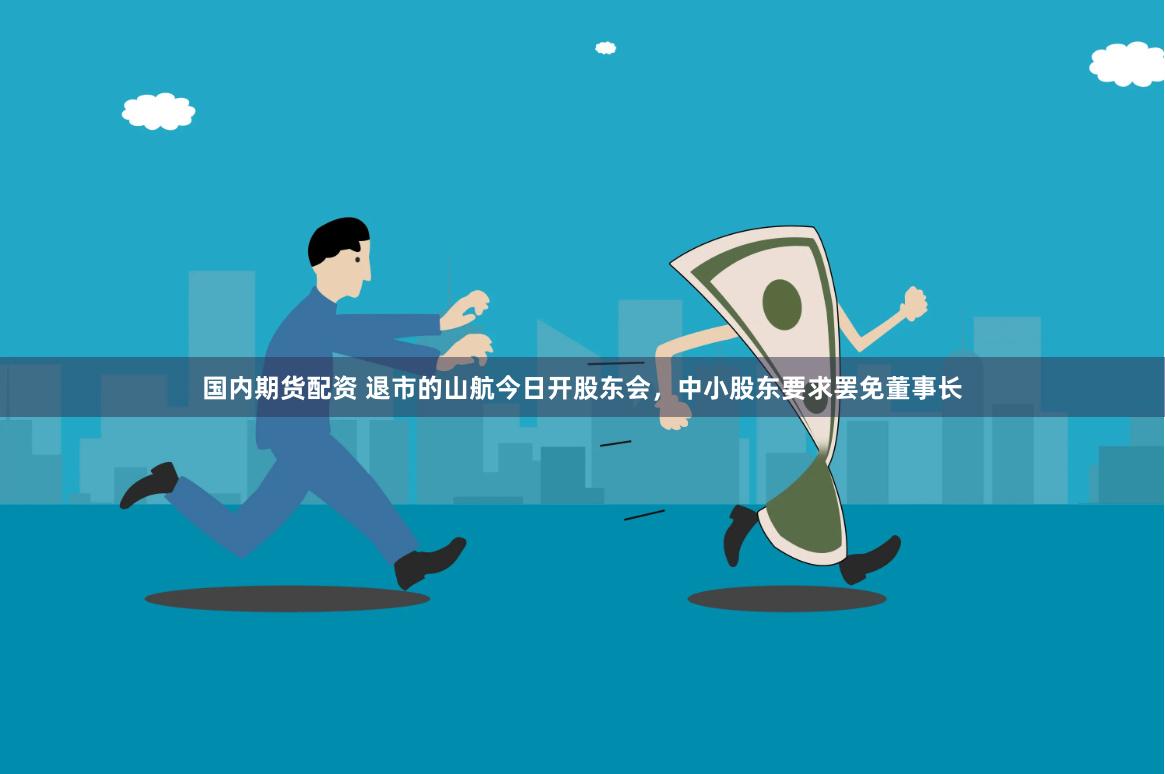 国内期货配资 退市的山航今日开股东会，中小股东要求罢免董事长