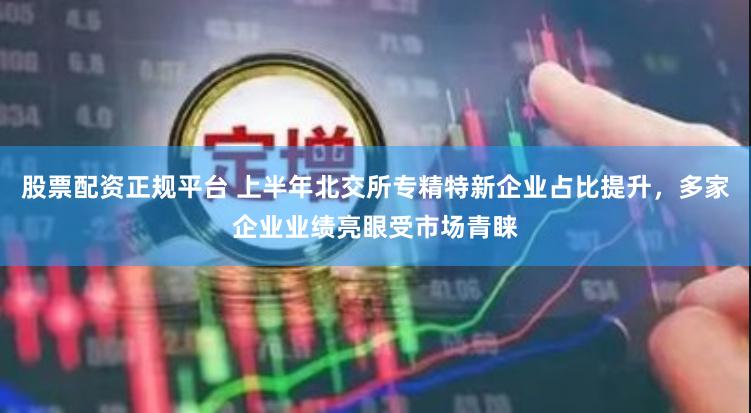 股票配资正规平台 上半年北交所专精特新企业占比提升，多家企业业绩亮眼受市场青睐