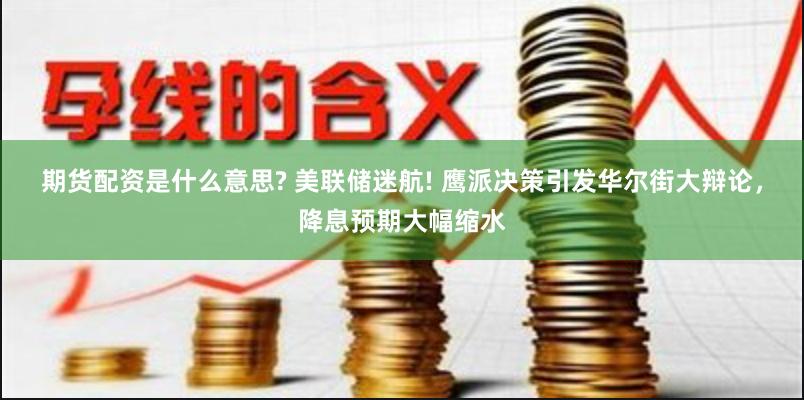 期货配资是什么意思? 美联储迷航! 鹰派决策引发华尔街大辩论，降息预期大幅缩水