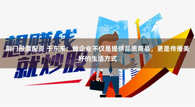 荆门股票配资 于东来：做企业不仅是提供品质商品，更是传播美好的生活方式