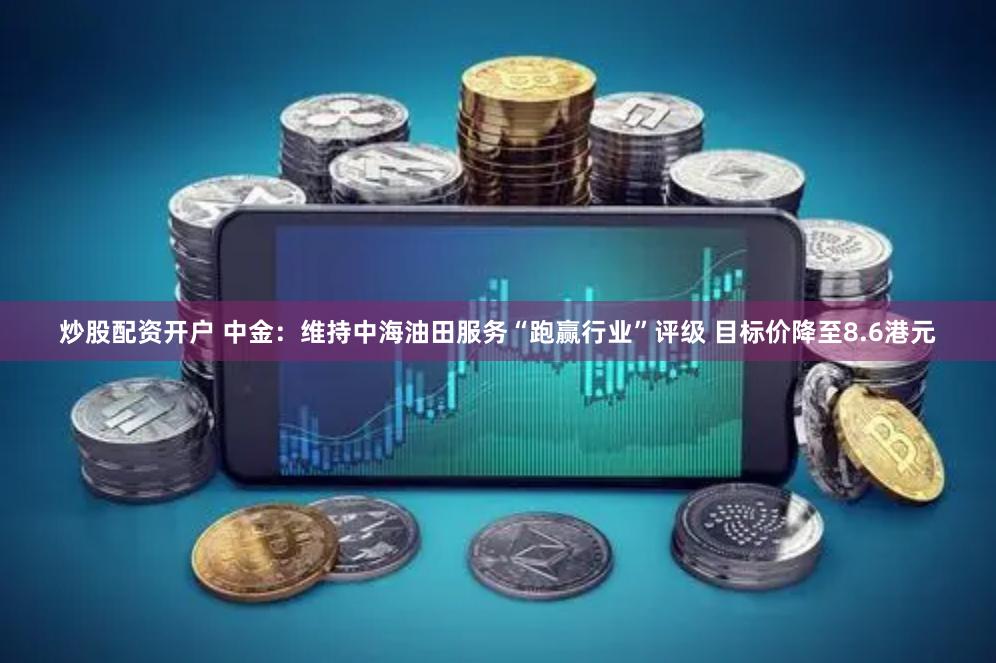 炒股配资开户 中金：维持中海油田服务“跑赢行业”评级 目标价降至8.6港元