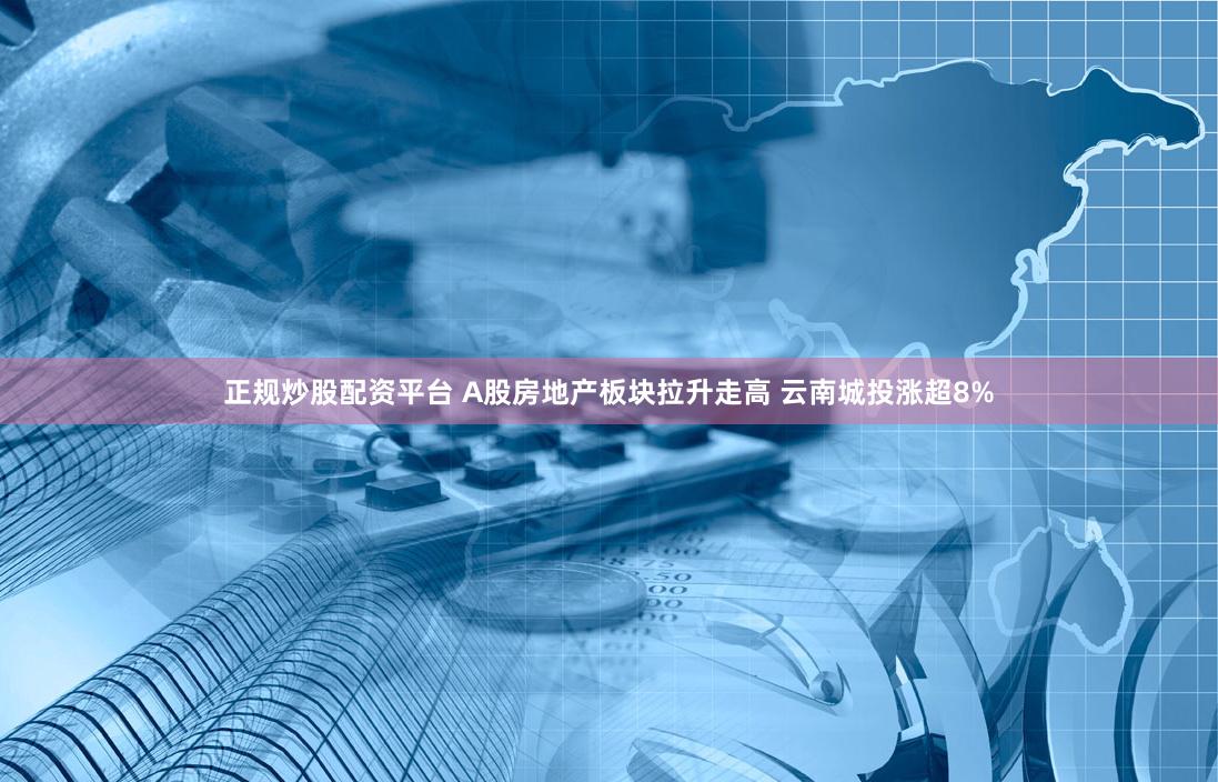 正规炒股配资平台 A股房地产板块拉升走高 云南城投涨超8%