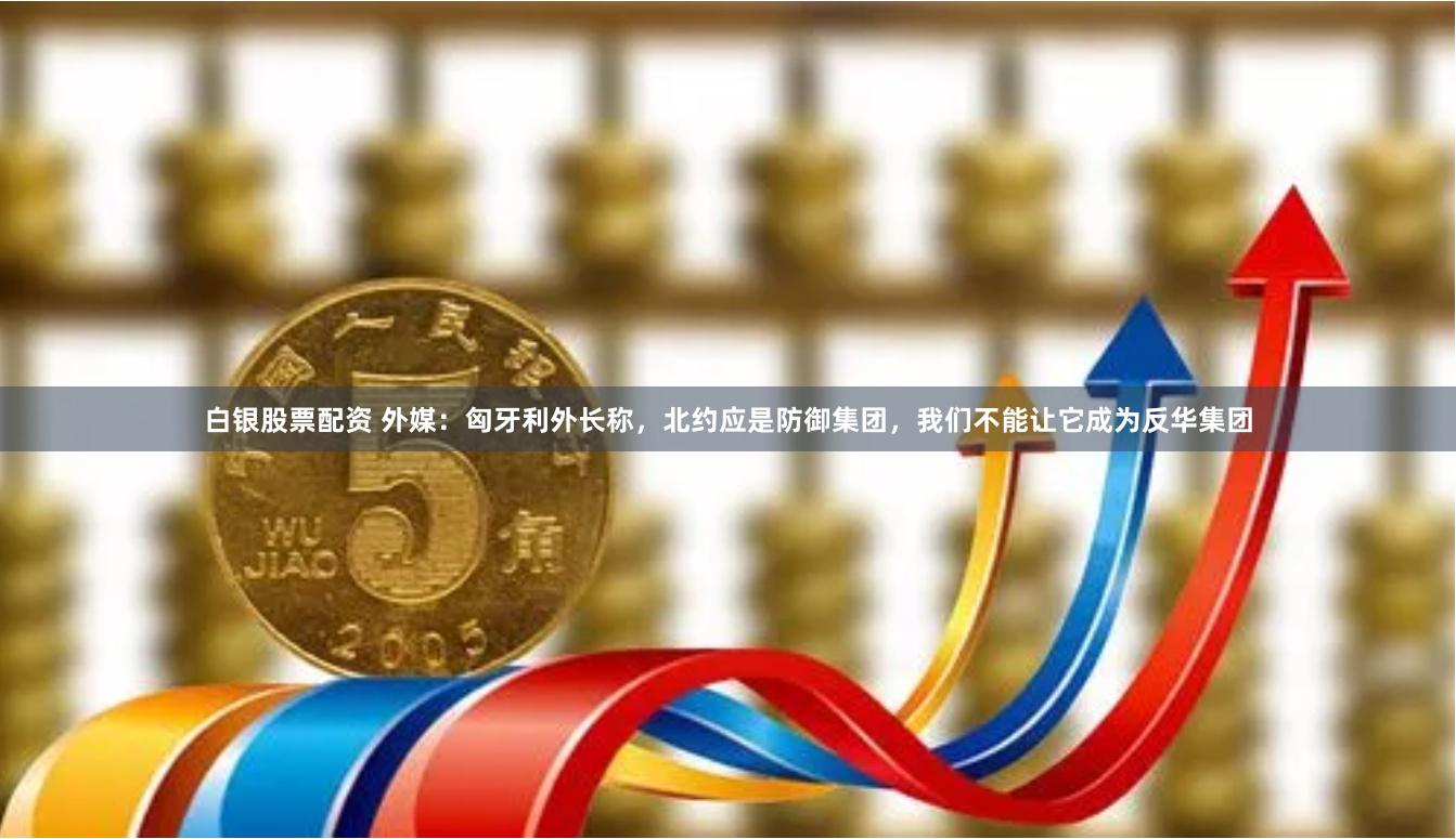 白银股票配资 外媒：匈牙利外长称，北约应是防御集团，我们不能让它成为反华集团