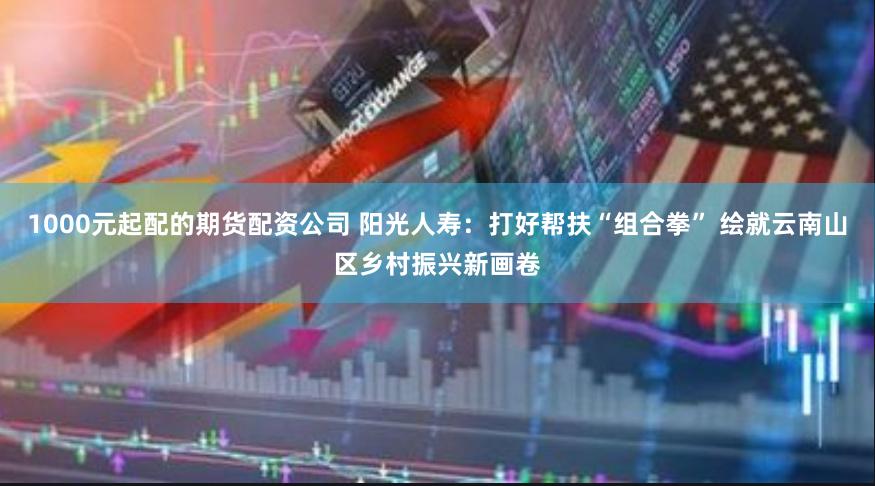 1000元起配的期货配资公司 阳光人寿：打好帮扶“组合拳” 绘就云南山区乡村振兴新画卷
