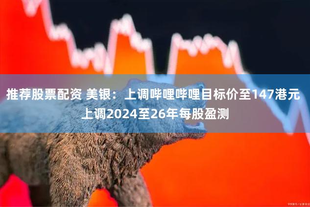 推荐股票配资 美银：上调哔哩哔哩目标价至147港元 上调2024至26年每股盈测