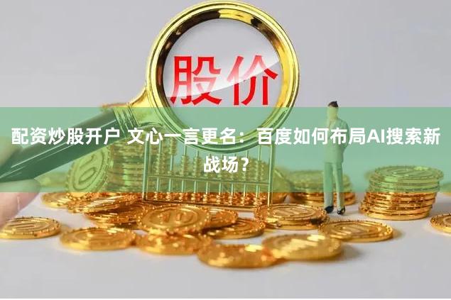 配资炒股开户 文心一言更名：百度如何布局AI搜索新战场？