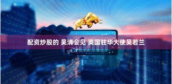 配资炒股的 吴清会见 英国驻华大使吴若兰