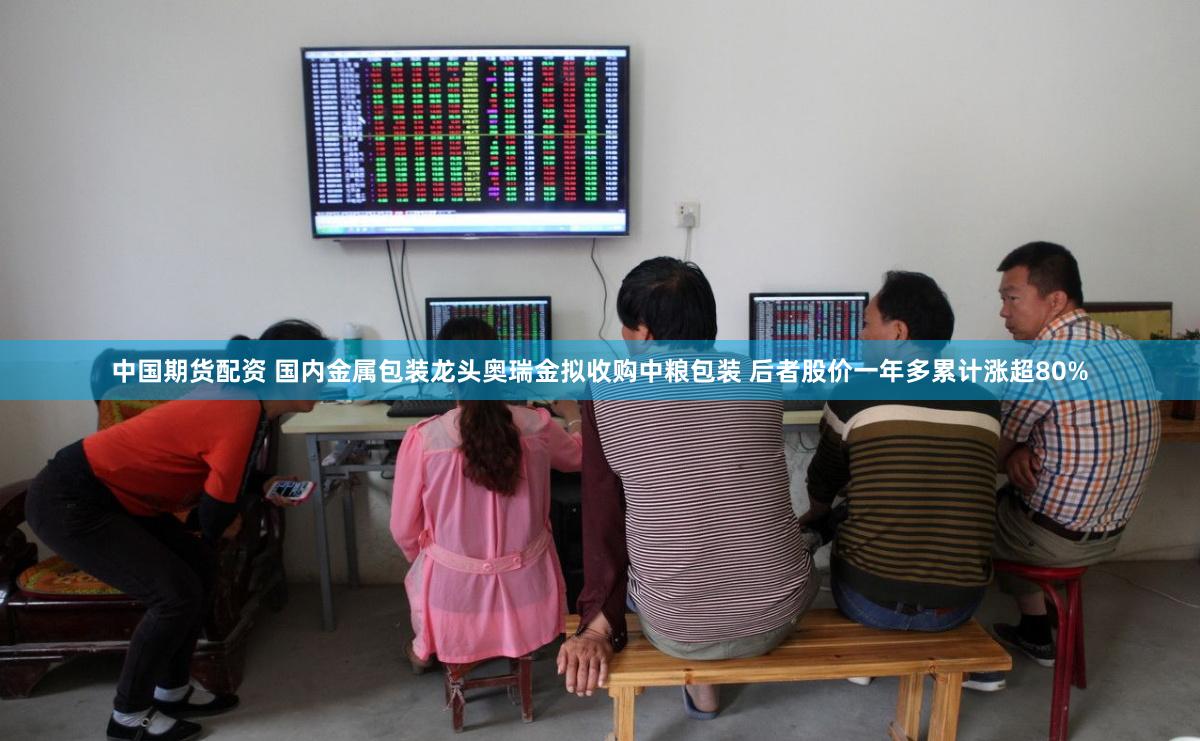 中国期货配资 国内金属包装龙头奥瑞金拟收购中粮包装 后者股价一年多累计涨超80%