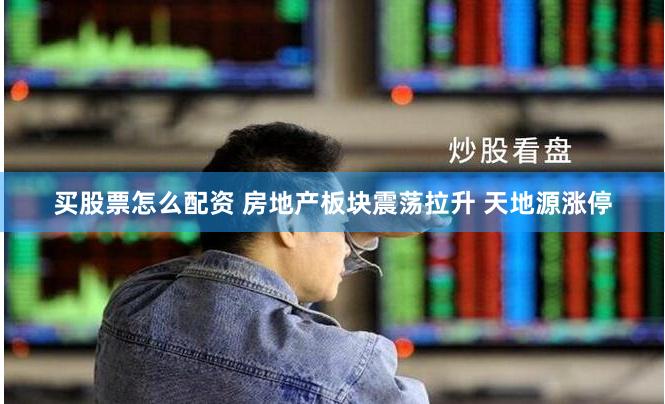 买股票怎么配资 房地产板块震荡拉升 天地源涨停