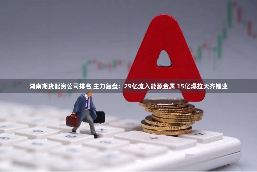 湖南期货配资公司排名 主力复盘：29亿流入能源金属 15亿爆拉天齐锂业