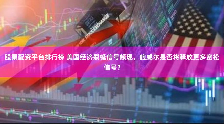 股票配资平台排行榜 美国经济裂缝信号频现，鲍威尔是否将释放更多宽松信号？