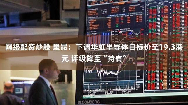 网络配资炒股 里昂：下调华虹半导体目标价至19.3港元 评级降至“持有”
