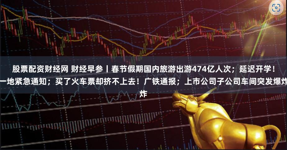 股票配资财经网 财经早参丨春节假期国内旅游出游474亿人次；延迟开学！一地紧急通知；买了火车票却挤不上去！广铁通报；上市公司子公司车间突发爆炸