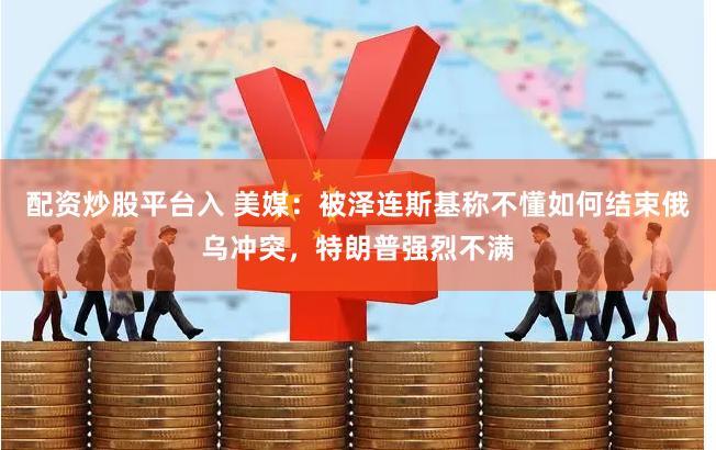 配资炒股平台入 美媒：被泽连斯基称不懂如何结束俄乌冲突，特朗普强烈不满