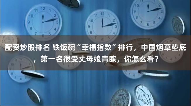 配资炒股排名 铁饭碗“幸福指数”排行，中国烟草垫底，第一名很受丈母娘青睐，你怎么看？