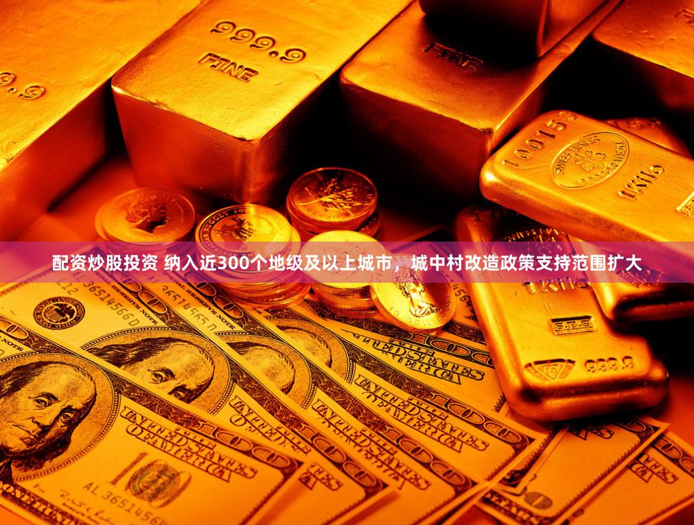 配资炒股投资 纳入近300个地级及以上城市，城中村改造政策支持范围扩大