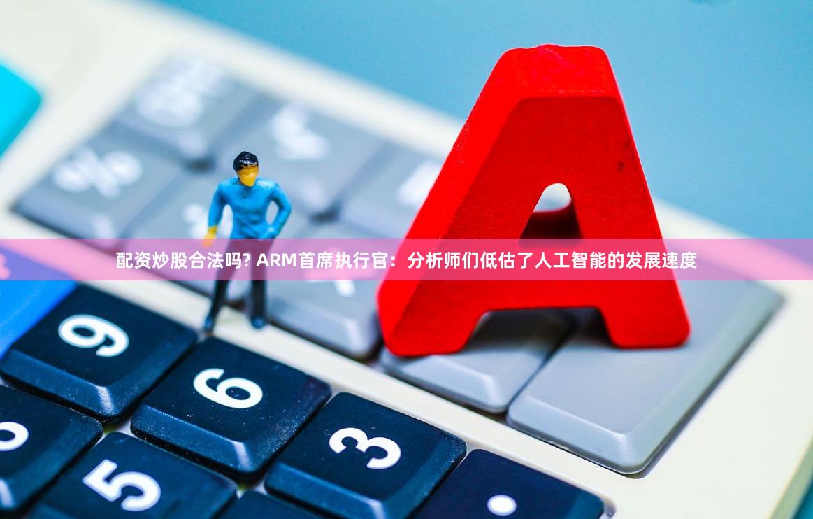 配资炒股合法吗? ARM首席执行官：分析师们低估了人工智能的发展速度