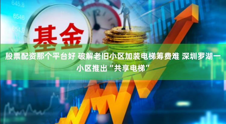 股票配资那个平台好 破解老旧小区加装电梯筹费难 深圳罗湖一小区推出“共享电梯”