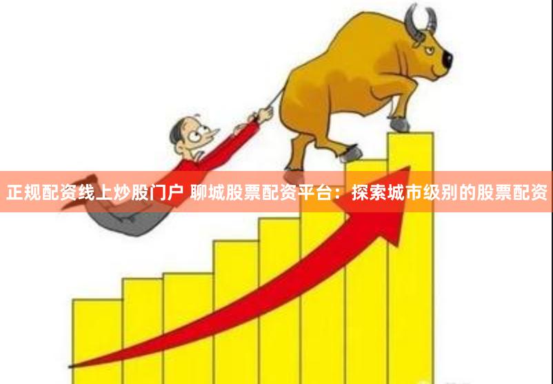 正规配资线上炒股门户 聊城股票配资平台：探索城市级别的股票配资