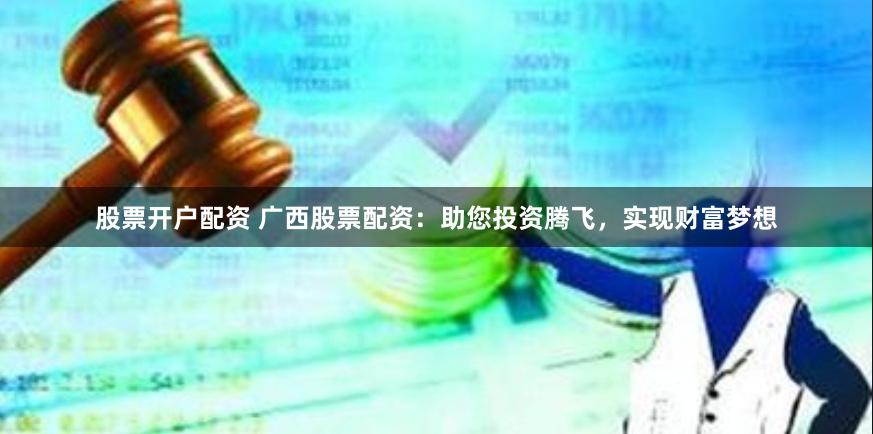 股票开户配资 广西股票配资：助您投资腾飞，实现财富梦想