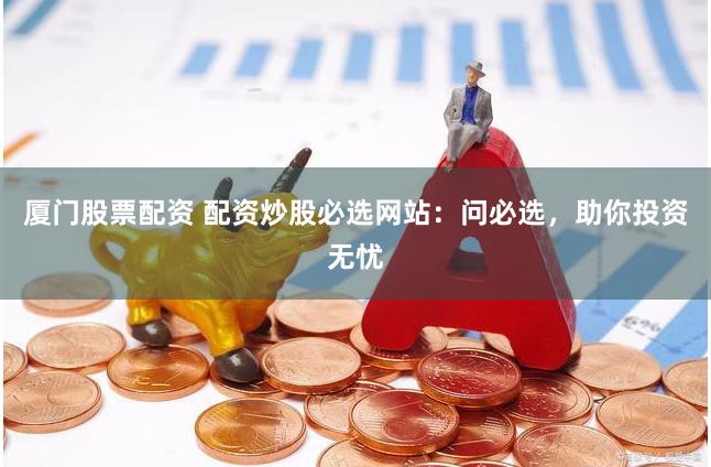 厦门股票配资 配资炒股必选网站：问必选，助你投资无忧