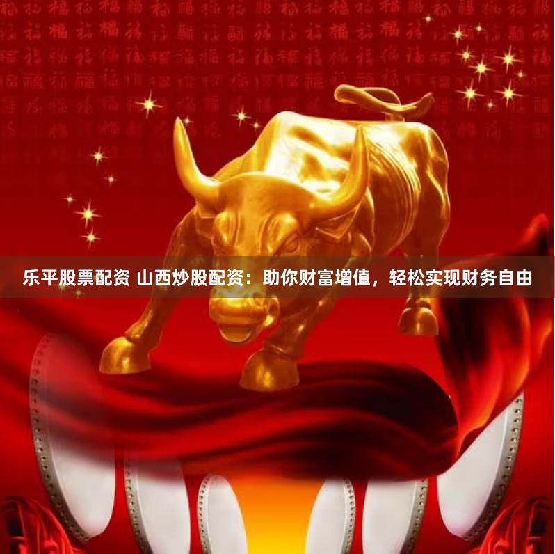 乐平股票配资 山西炒股配资：助你财富增值，轻松实现财务自由