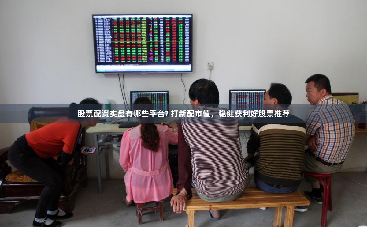 股票配资实盘有哪些平台? 打新配市值，稳健获利好股票推荐