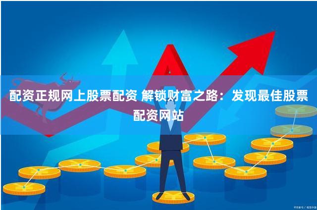 配资正规网上股票配资 解锁财富之路：发现最佳股票配资网站