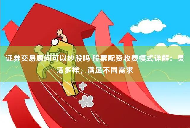 证券交易顾问可以炒股吗 股票配资收费模式详解：灵活多样，满足不同需求