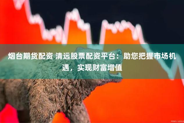 烟台期货配资 清远股票配资平台：助您把握市场机遇，实现财富增值