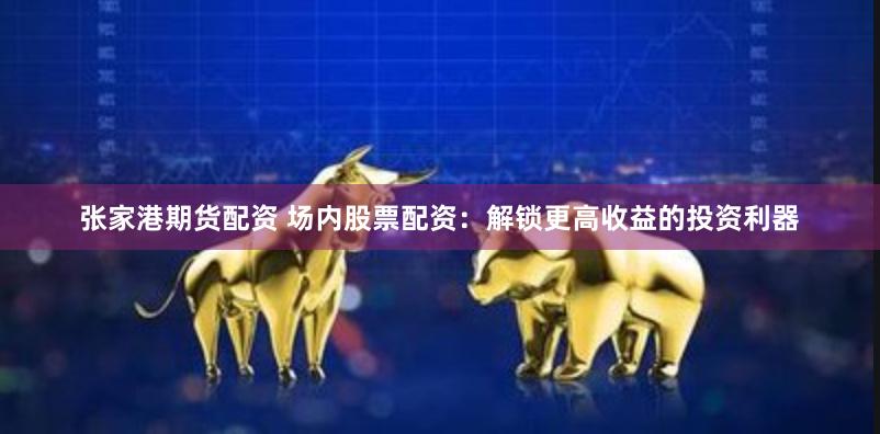 张家港期货配资 场内股票配资：解锁更高收益的投资利器