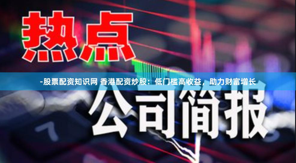 -股票配资知识网 香港配资炒股：低门槛高收益，助力财富增长