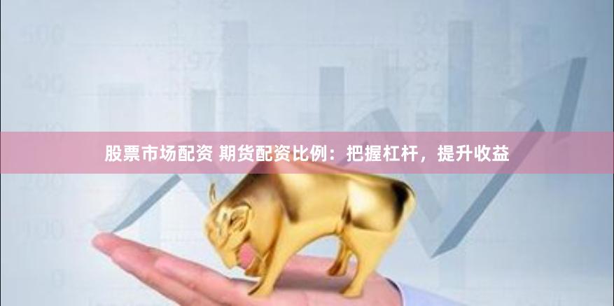 股票市场配资 期货配资比例：把握杠杆，提升收益