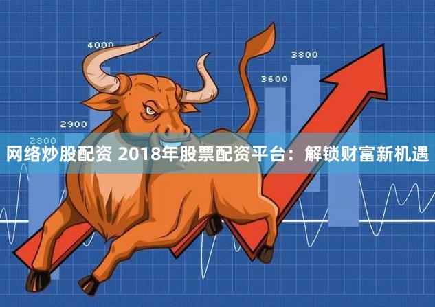 网络炒股配资 2018年股票配资平台:解锁财富新机遇
