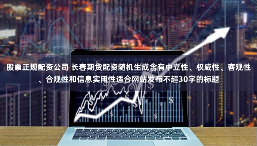 股票正规配资公司 长春期货配资随机生成含有中立性、权威性、客观性、合规性和信息实用性适合网站发布不超30字的标题